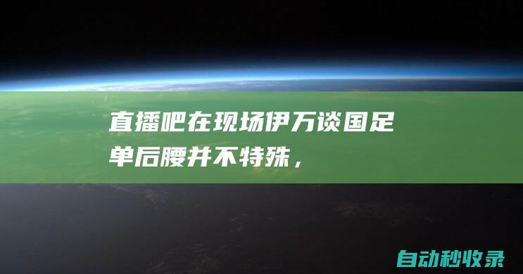 【直播吧在现场】伊万谈国足单后腰：并不特殊，要坚持自己的打法|张玉宁|伊万科维奇