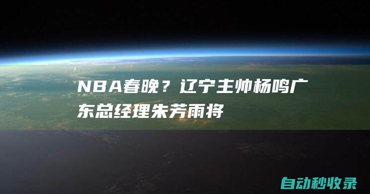 NBA春晚？辽宁主帅杨鸣&广东总经理朱芳雨将同台解说总决赛G1|辽宁省|总冠军|广东男篮|辽宁飞豹