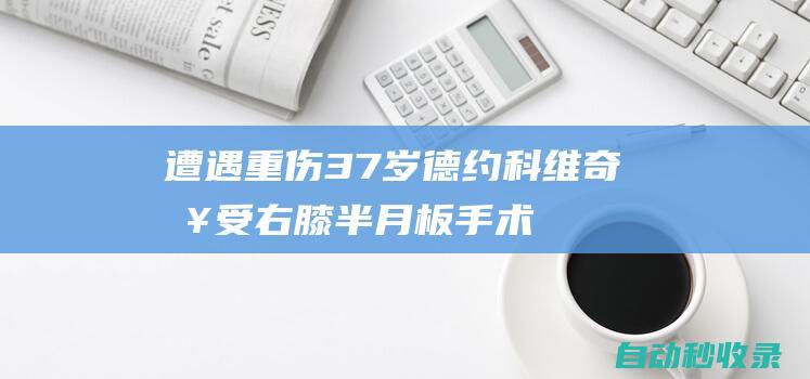 遭遇重伤！37岁德约科维奇接受右膝半月板手术，无缘温网|诺瓦克·德约科维奇