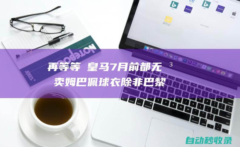 再等等❗皇马7月前都无法卖姆巴佩球衣除非巴黎允许但可能性很小|皇家马德里