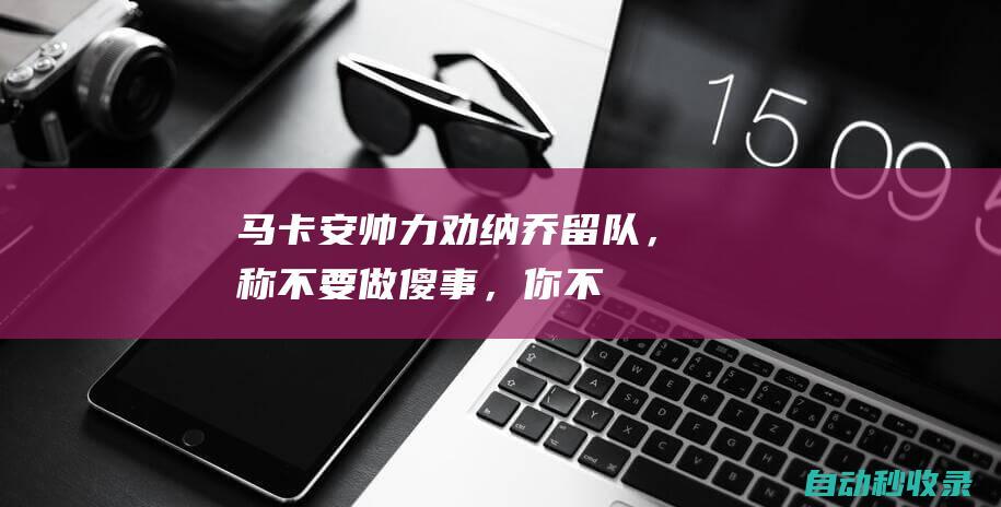 马卡：安帅力劝纳乔留队，称“不要做傻事，你不知道外面多冷”|c罗|拿祖|安切洛蒂|皇家马德里|纳乔·费尔南德斯