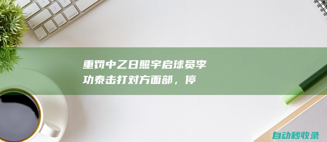 重罚！中乙日照宇启球员李功泰击打对方面部，停赛5场+罚款2.5万|中国足协