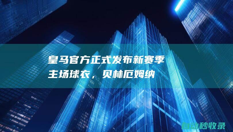 皇马官方正式发布新赛季主场球衣，贝林厄姆、纳乔等人出镜|拿祖|迪亚斯|皇家马德里|裘德·贝林厄姆|纳乔·费尔南德斯