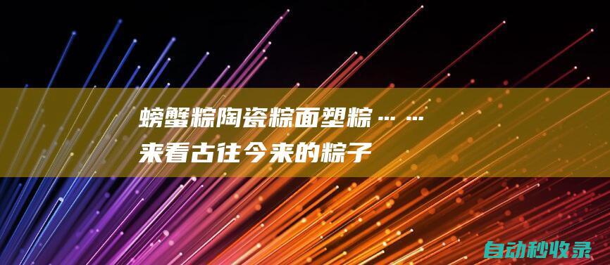 螃蟹粽、陶瓷粽、面塑粽……来看古往今来的粽子巧思|小吃|粽子|节日|螃蟹|陶瓷|面塑