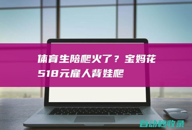 体育生“陪爬”火了？宝妈花518元雇人背娃爬泰山，网友讨论开了|二丫|体育生|山东|橙柿|泰山|背娃