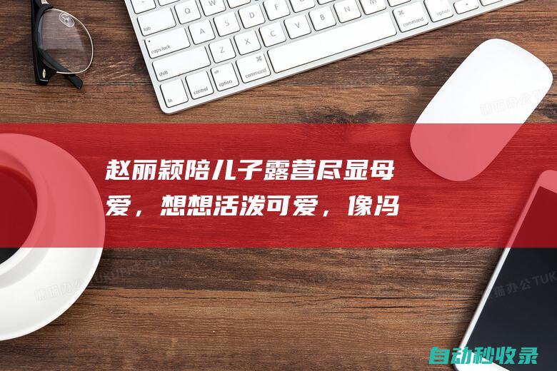 赵丽颖陪儿子露营尽显母爱，想想活泼可爱，像冯绍峰阳光帅气|冯绍峰|大长腿|娱乐圈|白皙|赵丽颖|露营