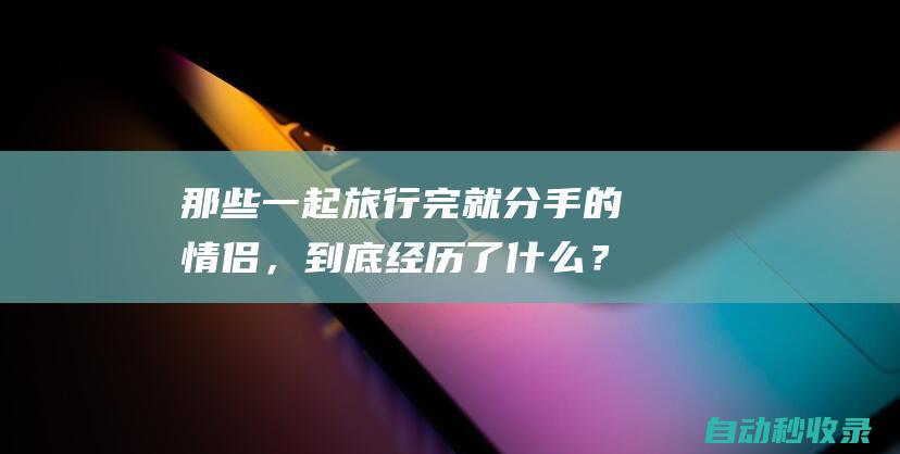 那些一起旅行完就分手的情侣，到底经历了什么？|分手|情侣|旅行|旅途