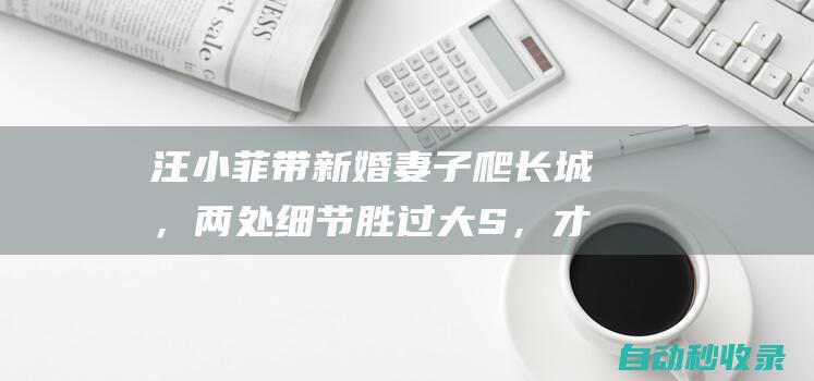 汪小菲带新婚妻子爬长城，两处细节胜过大S，才懂汪小菲再婚原因|二婚|再婚|大s|新婚|汪小菲|长城