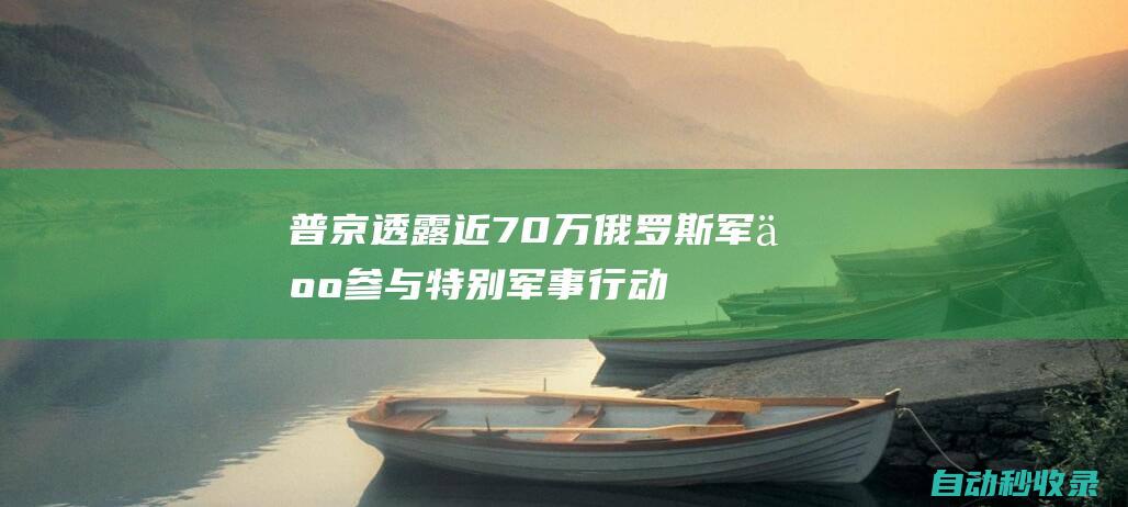 普京透露：近70万俄罗斯军人参与特别军事行动|俄罗斯|士兵|特别军事行动