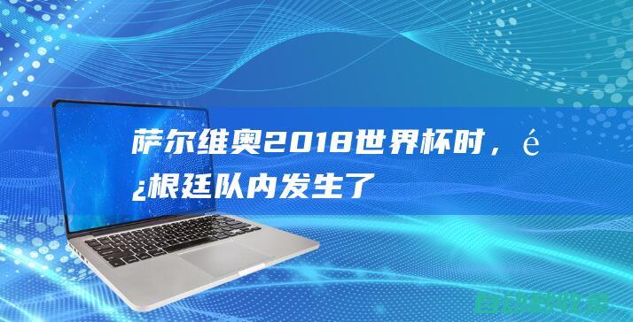 萨尔维奥：2018世界杯时，阿根廷队内发生了我从未想象过的情况|里奥梅西|马德里竞技