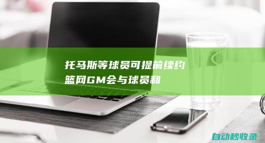 托马斯等球员可提前续约！篮网GM：会与球员和经纪人进行对话|肖恩|篮网队|马克斯|总冠军|托马斯(鲁凯族)