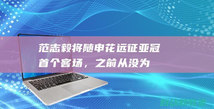 范志毅：将随申花远征亚冠首个客场，之前从没为一支球队远征|上海申花队