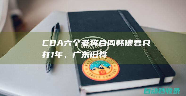 CBA六个老将合同！韩德君只打1年，广东旧将留北控，任骏飞半退休|方硕|cba|广东队|朱彦西