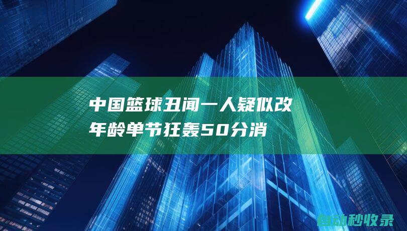 中国篮球丑闻：一人疑似改年龄单节狂轰50分消极比赛画面曝光|吉林|三大球|职业生涯