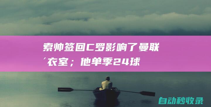 索帅：签回C罗影响了曼联更衣室；他单季24球，我却在10周后下课|c罗|曼城|弗格森|候选名单|索尔斯克亚|尤文图斯队