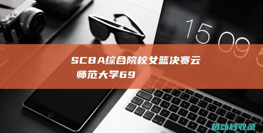 SCBA综合院校女篮决赛：云南师范大学69-53战胜南昌大学夺得冠军|中南大学