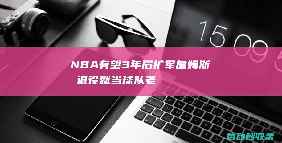 NBA有望3年后扩军：詹姆斯或退役就当球队老板绿军卖队影响市场|espn|勒布朗詹姆斯|波士顿凯尔特人|勒布朗·詹姆斯