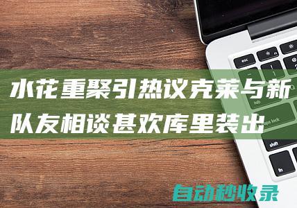 水花重聚引热议！克莱与新队友相谈甚欢库里装出一脸嫌弃太搞笑|勇士|汤普森|总冠军|水花兄弟|亨利·克莱|斯蒂芬·库里