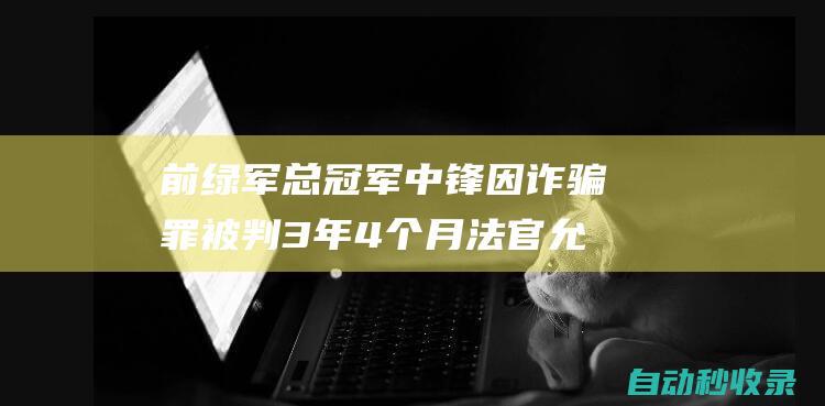 前绿军总冠军中锋因诈骗罪被判3年4个月法官允许推迟7周入狱|刑期|波士顿凯尔特人