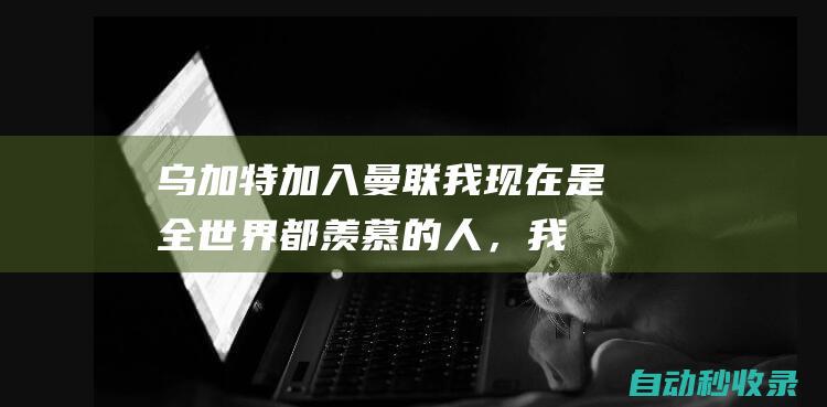 乌加特：加入曼联我现在是全世界都羡慕的人，我决心想取得成功|乌拉圭|巴黎圣日耳曼