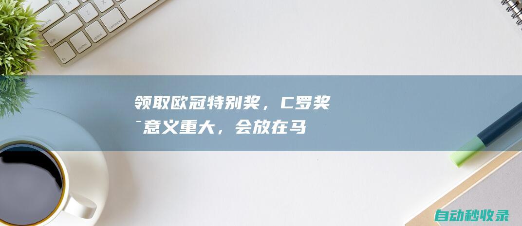 领取欧冠特别奖，C罗：奖杯意义重大，会放在马德拉的博物馆|c罗|足球|皇家马德里