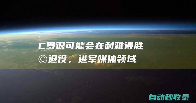 C罗：很可能会在利雅得胜利退役，进军媒体领域能打击假新闻|c罗|新赛季|葡萄牙队|科佩勒·拉维兰·利马·费雷拉