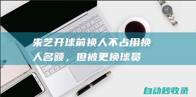 朱艺：开球前换人不占用换人名额，但被更换球员本场无法出战|张琳芃|替补席