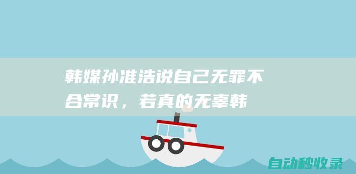 韩媒：孙准浩说自己无罪不合常识，若真的无辜韩国外交部早就出面|国民|水原