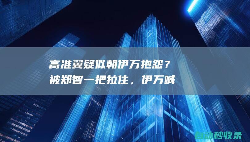 高准翼疑似朝伊万抱怨？被郑智一把拉住，伊万喊话国脚无人理睬|国足主帅|中超联赛|伊万科维奇