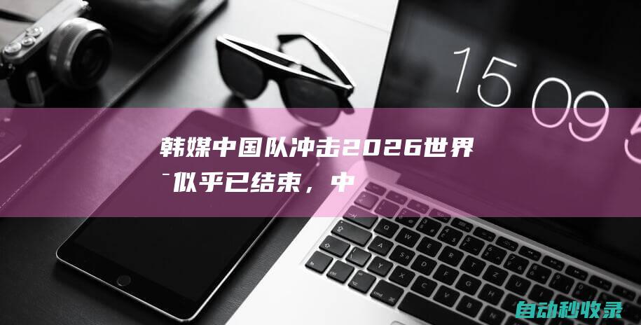 韩媒：中国队冲击2026世界杯似乎已结束，中国足球还在堕落|沙特|新加坡门将