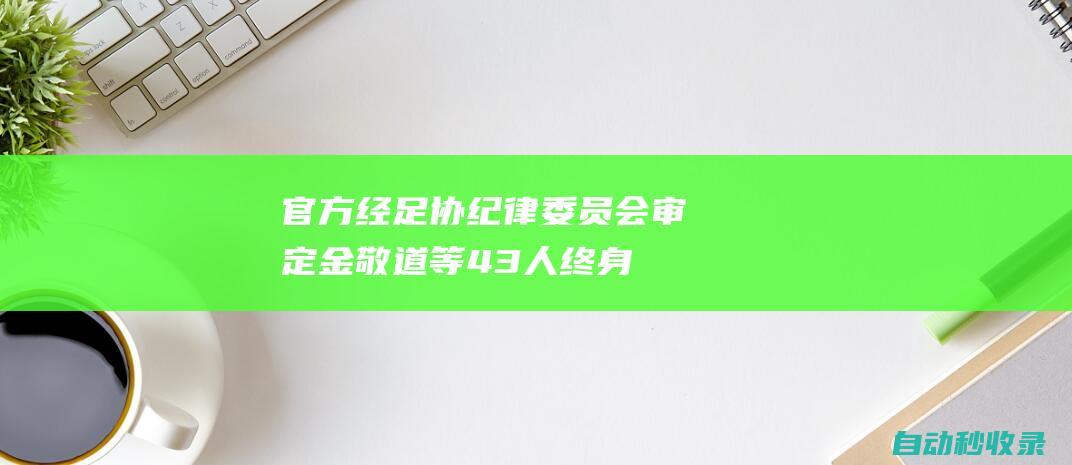 官方：经足协纪律委员会审定金敬道等43人终身禁足|足球|沈刘曦|中国足协