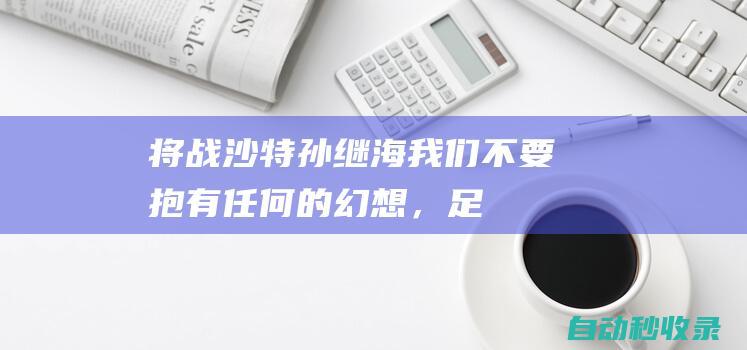 将战沙特！孙继海：我们不要抱有任何的幻想，足球没有弯道超车|中国足球