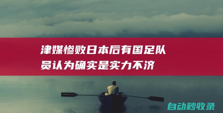 津媒：惨败日本后有国足队员认为确实是实力不济，也有丢3球后心态崩了的因素|沙特队|伊万科维奇|新加坡门将