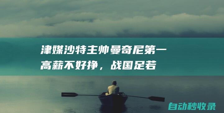 津媒：沙特主帅曼奇尼第一高薪不好挣，战国足若没赢可能真要下课了|教头|足球教练