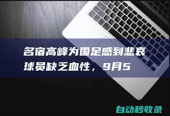 名宿高峰为国足感到悲哀：球员缺乏血性，9月5日列入耻辱日|沙特队|新加坡门将|高峰(足球运动员)