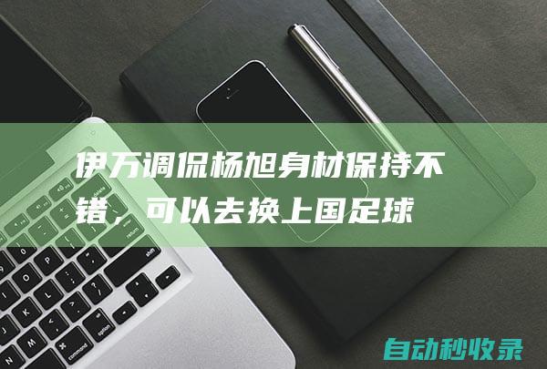 伊万调侃杨旭：身材保持不错，可以去换上国足球衣了|伊万科维奇