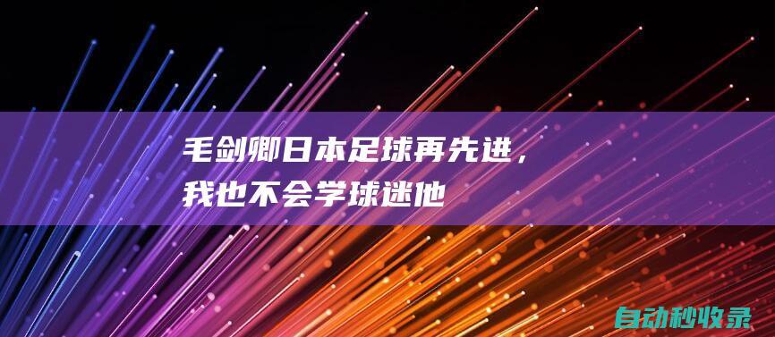 毛剑卿：日本足球再先进，我也不会学！球迷：他在搞青训，可怕！|中国足球|国足客场