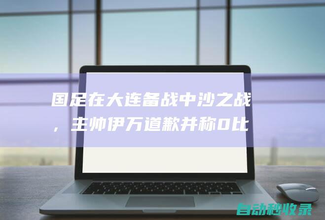 国足在大连备战中沙之战，主帅伊万道歉并称0比7后教练组难以入眠|沙特队|大连市|伊万科维奇|新加坡门将