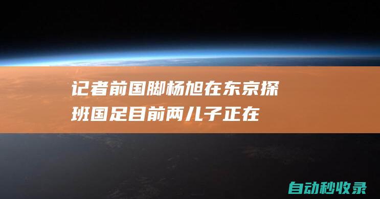 记者：前国脚杨旭在东京探班国足目前两儿子正在日本学球|马德兴|国足主帅|伊万科维奇