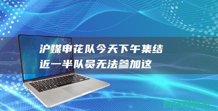 沪媒：申花队今天下午集结近一半队员无法参加这一阶段备战训练|中超联赛|上海申花队|足协杯半决赛