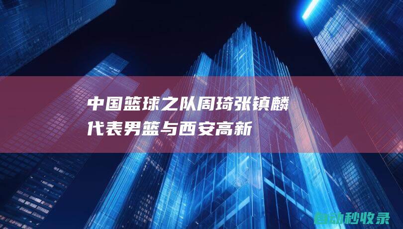 中国篮球之队：周琦、张镇麟代表男篮与西安高新一中师生零距离互动交流