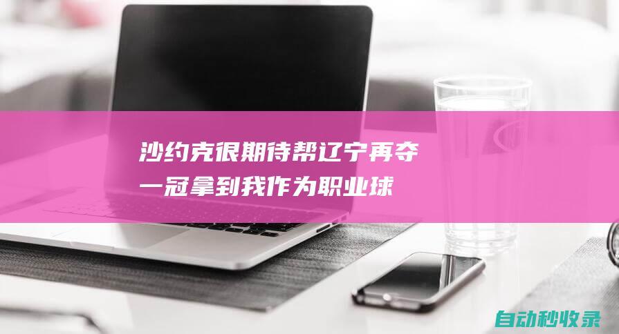 沙约克：很期待帮辽宁再夺一冠拿到我作为职业球员的首个总冠军|辽篮|辽宁飞豹|山东男篮|cba联赛