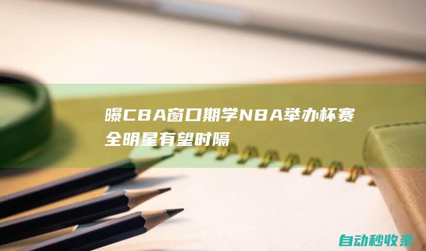 曝CBA窗口期学NBA举办杯赛全明星有望时隔24年在吉林长春举办|吉林省|长春市|cba联赛|全明星周末