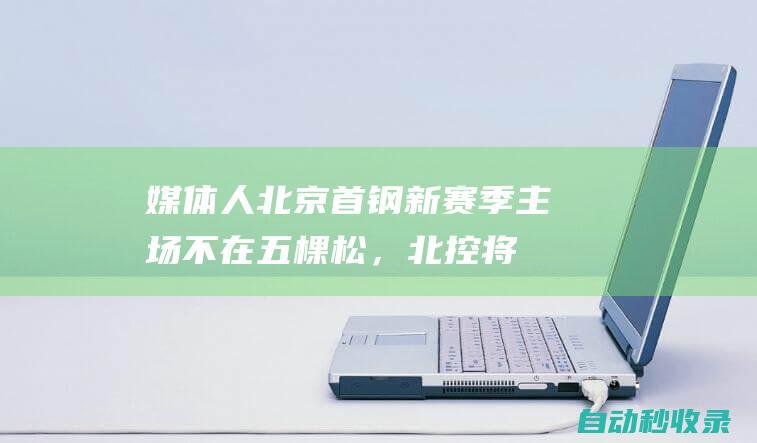 媒体人：北京首钢新赛季主场不在五棵松，北控将采用双主场|首体|首钢男篮|奥体中心