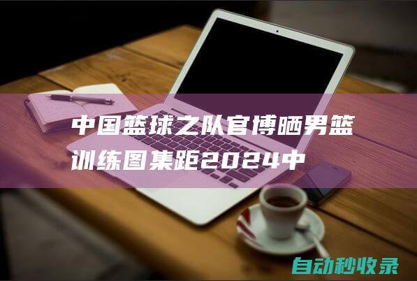 中国篮球之队官博晒男篮训练图集：距2024中国男篮热身赛还有10天|西班牙