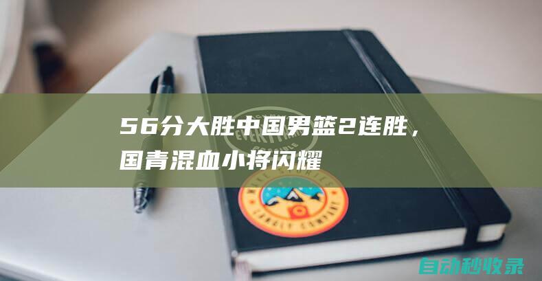 56分大胜！中国男篮2连胜，国青混血小将闪耀亚锦赛，和日本争第1|卡塔尔|国青男篮|职业生涯|哈萨克斯坦队