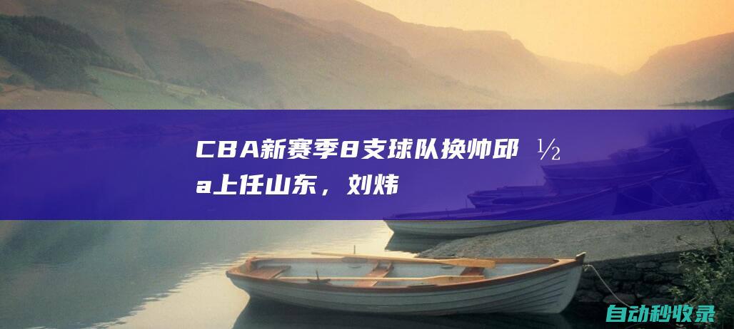 CBA新赛季8支球队换帅：邱彪上任山东，刘炜执教新疆|周鹏|cba|山东省