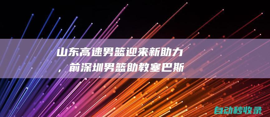 山东高速男篮迎来新助力，前深圳男篮助教塞巴斯蒂安加盟教练组|cba联赛|塞巴斯蒂昂(葡萄牙国王)