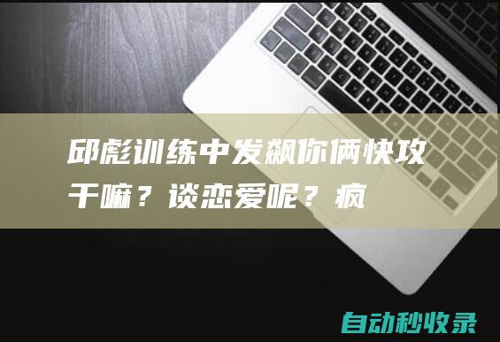 邱彪训练中发飙：你俩快攻干嘛？谈恋爱呢？|疯狂|山东男篮