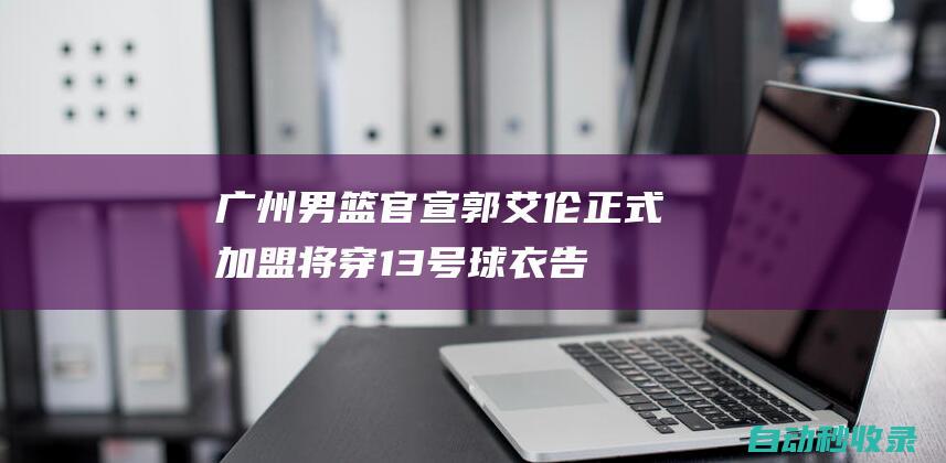 广州男篮官宣：郭艾伦正式加盟将穿13号球衣告别14年辽宁生涯|同曦|辽篮|cba|辽宁飞豹